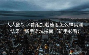 人人影视字幕组加载速度怎么样实测结果：新手避坑指南（新手必看）