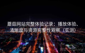 蘑菇网站完整体验记录：播放体验、清晰度与资源完整性观察（实测）