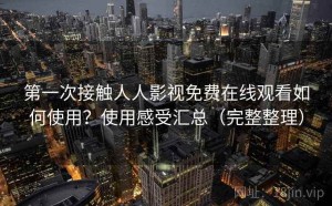 第一次接触人人影视免费在线观看如何使用？使用感受汇总（完整整理）