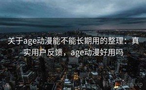 关于age动漫能不能长期用的整理：真实用户反馈，age动漫好用吗