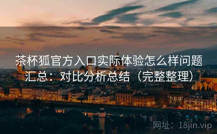 茶杯狐官方入口实际体验怎么样问题汇总：对比分析总结（完整整理）
