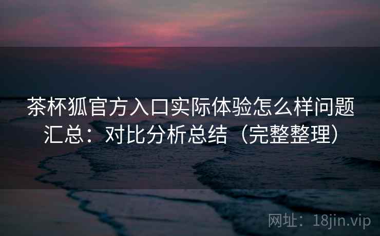 茶杯狐官方入口实际体验怎么样问题汇总：对比分析总结（完整整理）