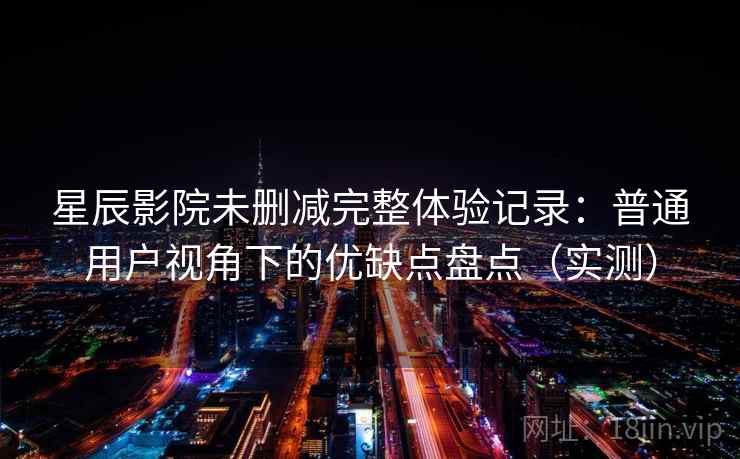 星辰影院未删减完整体验记录：普通用户视角下的优缺点盘点（实测）