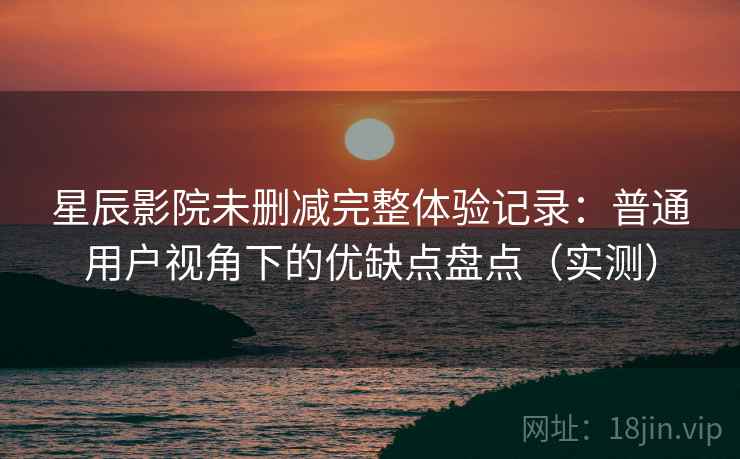 星辰影院未删减完整体验记录：普通用户视角下的优缺点盘点（实测）