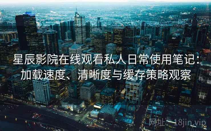 星辰影院在线观看私人日常使用笔记：加载速度、清晰度与缓存策略观察