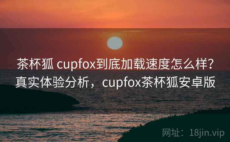 茶杯狐 cupfox到底加载速度怎么样？真实体验分析，cupfox茶杯狐安卓版