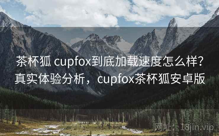 茶杯狐 cupfox到底加载速度怎么样？真实体验分析，cupfox茶杯狐安卓版