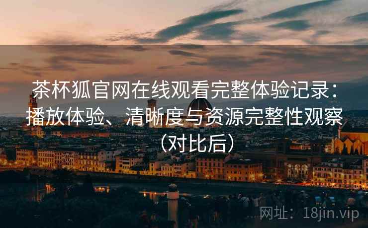 茶杯狐官网在线观看完整体验记录：播放体验、清晰度与资源完整性观察（对比后）