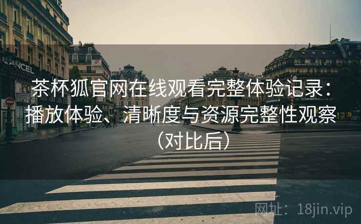 茶杯狐官网在线观看完整体验记录：播放体验、清晰度与资源完整性观察（对比后）