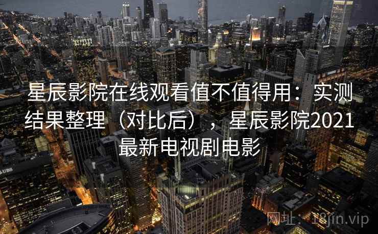 星辰影院在线观看值不值得用：实测结果整理（对比后），星辰影院2021最新电视剧电影