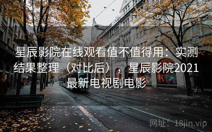 星辰影院在线观看值不值得用：实测结果整理（对比后），星辰影院2021最新电视剧电影