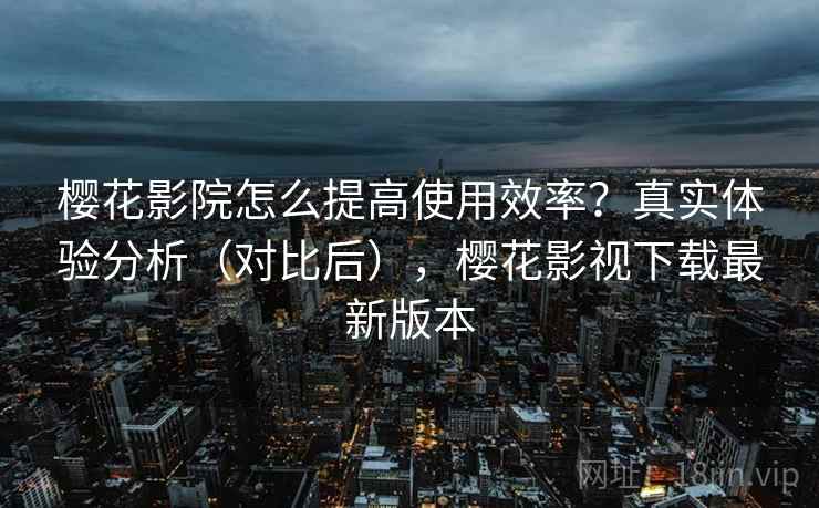 樱花影院怎么提高使用效率？真实体验分析（对比后），樱花影视下载最新版本
