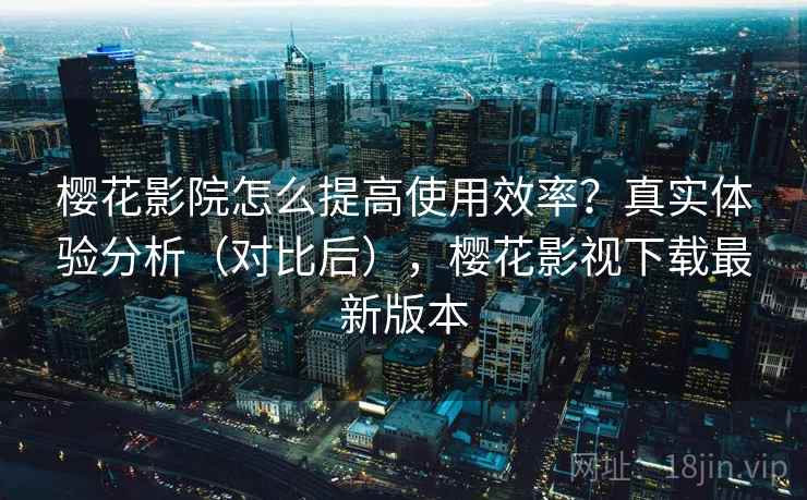 樱花影院怎么提高使用效率？真实体验分析（对比后），樱花影视下载最新版本