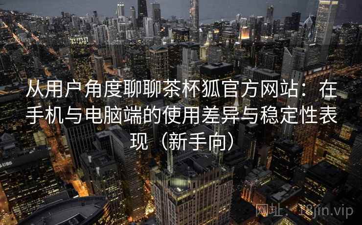 从用户角度聊聊茶杯狐官方网站：在手机与电脑端的使用差异与稳定性表现（新手向）