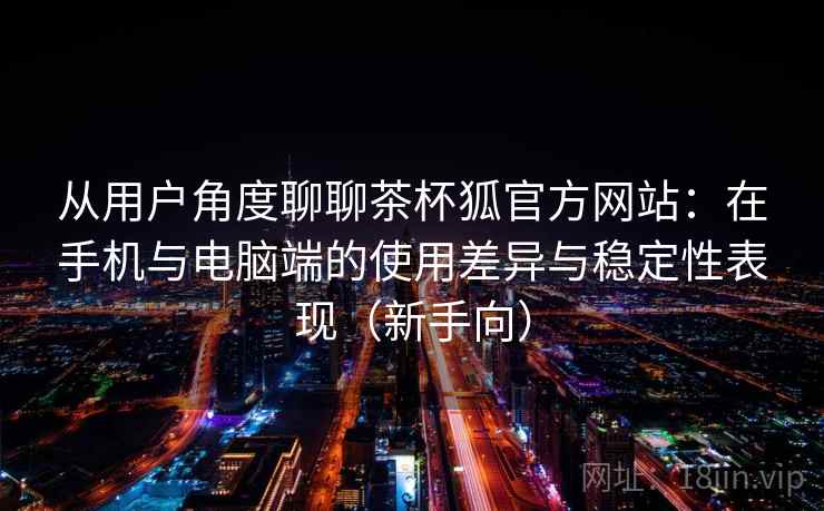 从用户角度聊聊茶杯狐官方网站：在手机与电脑端的使用差异与稳定性表现（新手向）