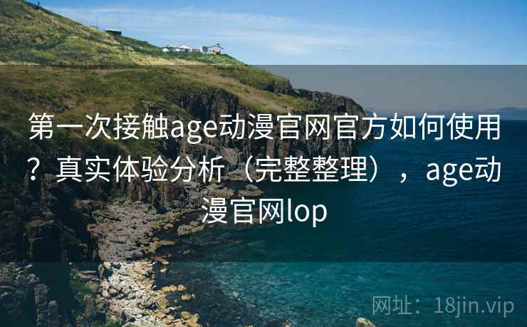 第一次接触age动漫官网官方如何使用？真实体验分析（完整整理），age动漫官网lop