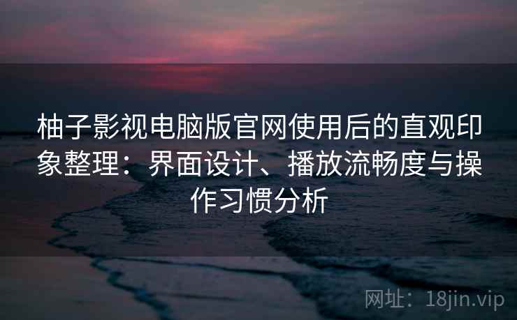 柚子影视电脑版官网使用后的直观印象整理：界面设计、播放流畅度与操作习惯分析