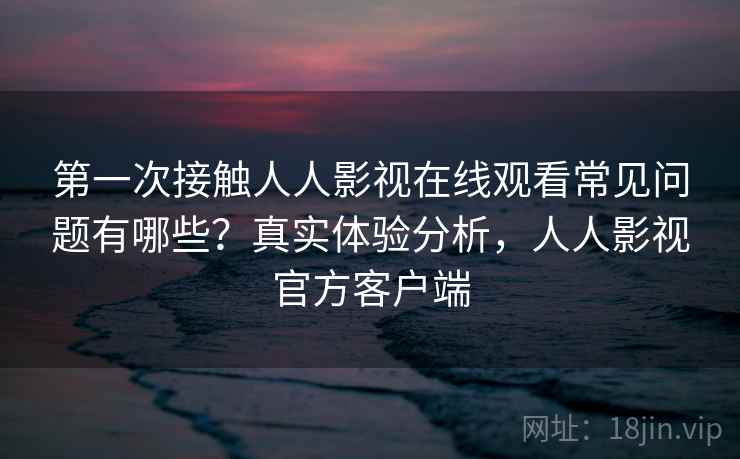 第一次接触人人影视在线观看常见问题有哪些？真实体验分析，人人影视官方客户端