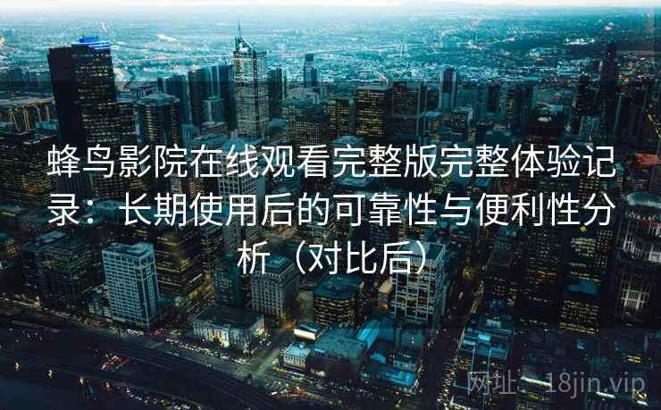 蜂鸟影院在线观看完整版完整体验记录：长期使用后的可靠性与便利性分析（对比后）