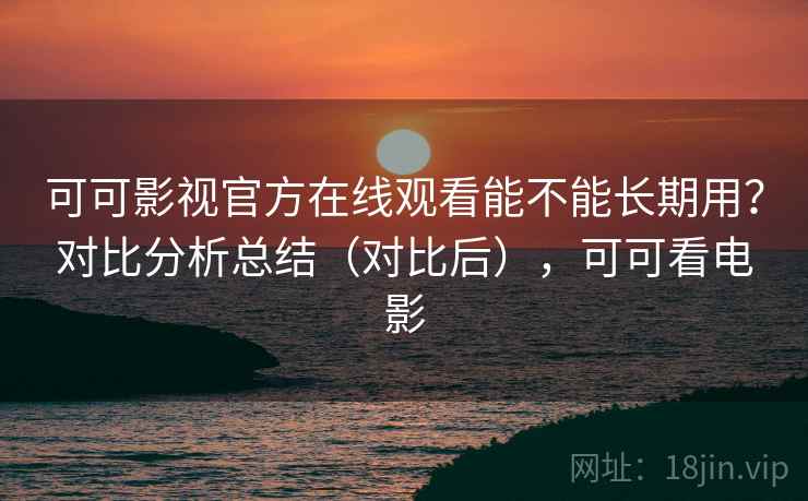 可可影视官方在线观看能不能长期用？对比分析总结（对比后），可可看电影