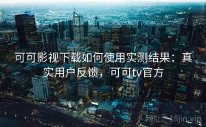 可可影视下载如何使用实测结果：真实用户反馈，可可tv官方