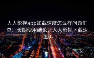 人人影视app加载速度怎么样问题汇总：长期使用结论，人人影视下载速度0