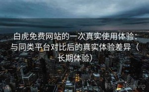 白虎免费网站的一次真实使用体验：与同类平台对比后的真实体验差异（长期体验）