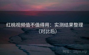 红桃视频值不值得用：实测结果整理（对比后）