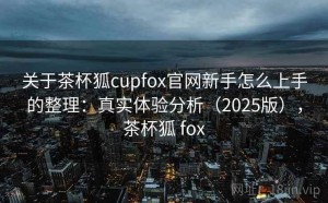 关于茶杯狐cupfox官网新手怎么上手的整理：真实体验分析（2025版），茶杯狐 fox