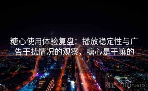 糖心使用体验复盘：播放稳定性与广告干扰情况的观察，糖心是干嘛的