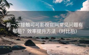第一次接触可可影视官网常见问题有哪些？效率提升方法（对比后）
