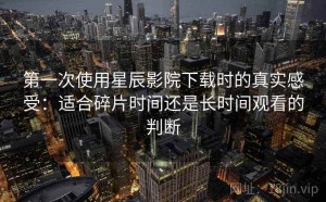 第一次使用星辰影院下载时的真实感受：适合碎片时间还是长时间观看的判断