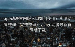 age动漫官网版入口如何使用？实测结果整理（完整整理），age动漫最新官网版下载