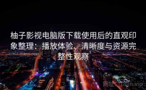 柚子影视电脑版下载使用后的直观印象整理：播放体验、清晰度与资源完整性观察