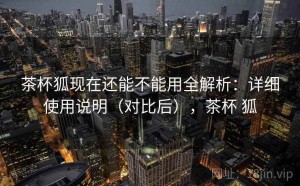 茶杯狐现在还能不能用全解析：详细使用说明（对比后），茶杯 狐