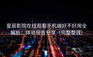 星辰影院在线观看手机端好不好用全解析：体验报告分享（完整整理）