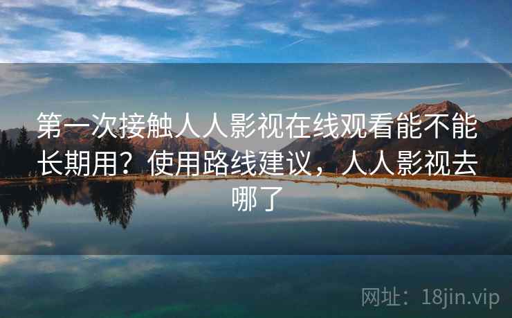 第一次接触人人影视在线观看能不能长期用？使用路线建议，人人影视去哪了