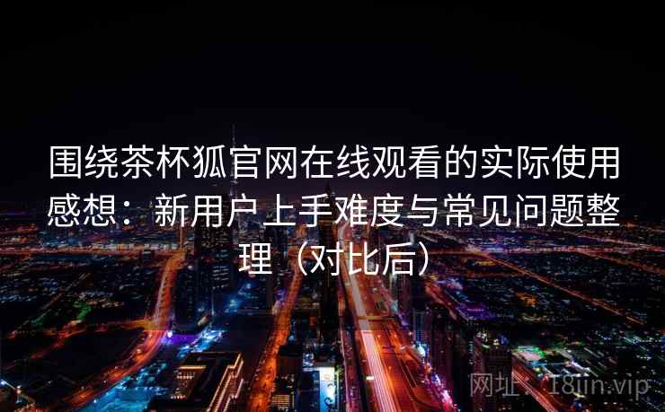 围绕茶杯狐官网在线观看的实际使用感想：新用户上手难度与常见问题整理（对比后）