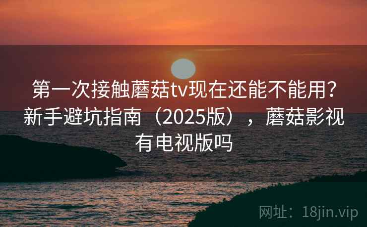 第一次接触蘑菇tv现在还能不能用？新手避坑指南（2025版），蘑菇影视有电视版吗