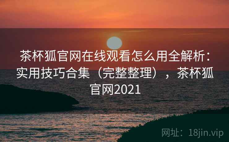 茶杯狐官网在线观看怎么用全解析：实用技巧合集（完整整理），茶杯狐官网2021