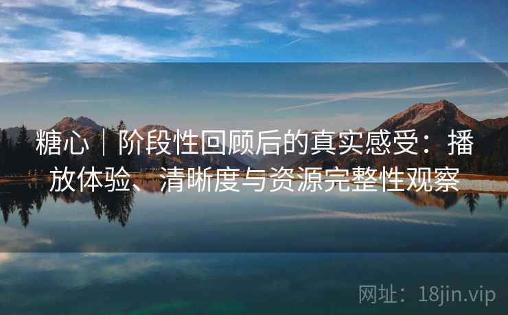 糖心｜阶段性回顾后的真实感受：播放体验、清晰度与资源完整性观察