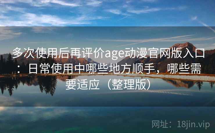 多次使用后再评价age动漫官网版入口:日常使用中哪些地方顺手,哪些需要适应(整理版) 多次使用后再评价age动漫官网版入口:日常使用中哪些地方顺手,哪些需要适应(整理版)