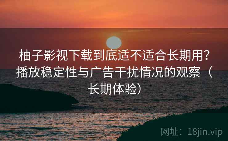 柚子影视下载到底适不适合长期用？播放稳定性与广告干扰情况的观察（长期体验）