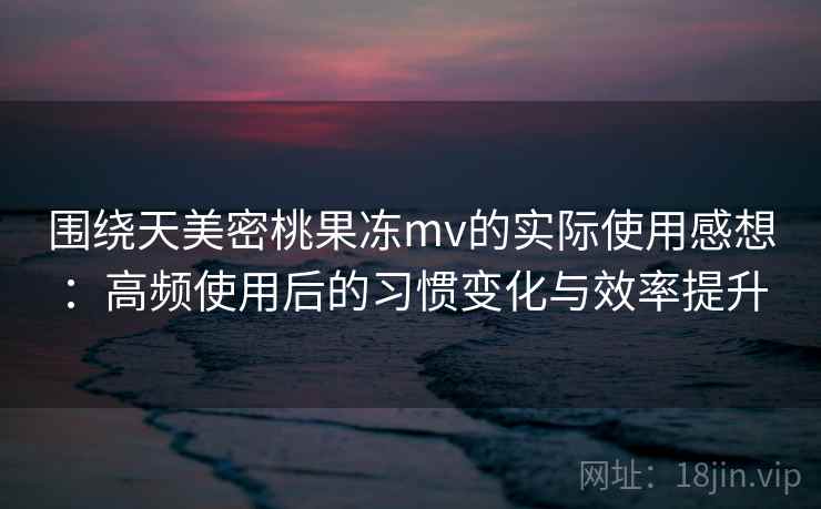 围绕天美密桃果冻mv的实际使用感想：高频使用后的习惯变化与效率提升