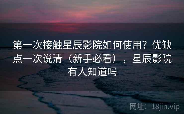 第一次接触星辰影院如何使用？优缺点一次说清（新手必看），星辰影院有人知道吗