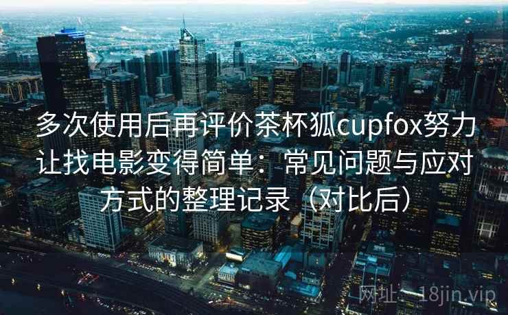 多次使用后再评价茶杯狐cupfox努力让找电影变得简单:常见问题与应对方式的整理记录(对比后) 多次使用后再评价茶杯狐cupfox努力让找电影变得简单:常见问题与应对方式的整理记录(对比后)