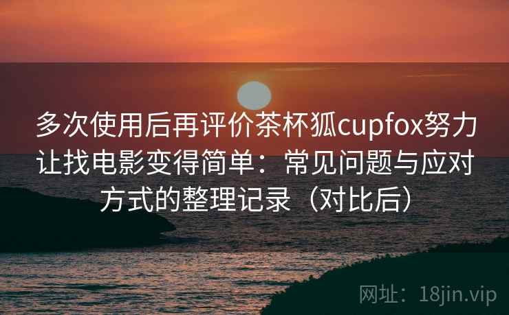 多次使用后再评价茶杯狐cupfox努力让找电影变得简单:常见问题与应对方式的整理记录(对比后) 多次使用后再评价茶杯狐cupfox努力让找电影变得简单:常见问题与应对方式的整理记录(对比后)