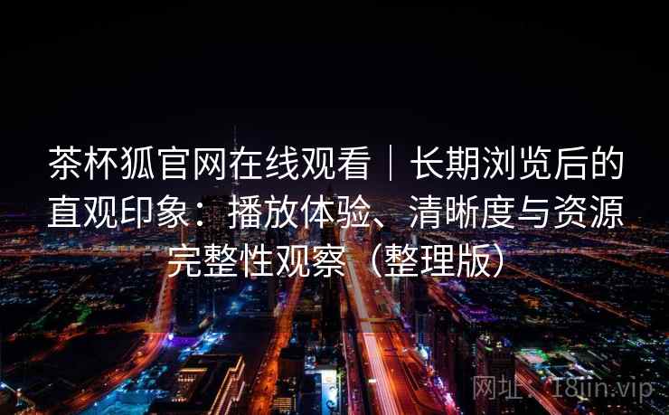 茶杯狐官网在线观看|长期浏览后的直观印象:播放体验、清晰度与资源完整性观察(整理版) 茶杯狐官网在线观看|长期浏览后的直观印象:播放体验、清晰度与资源完整性观察(整理版)