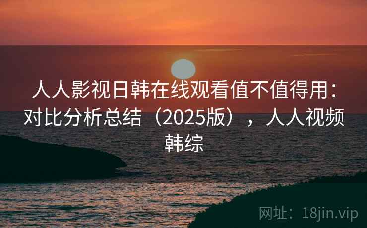 人人影视日韩在线观看值不值得用：对比分析总结（2025版），人人视频韩综