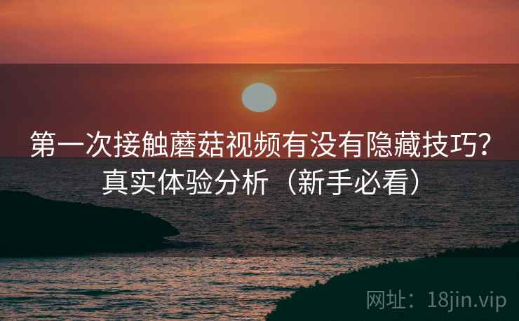 第一次接触蘑菇视频有没有隐藏技巧?真实体验分析(新手必看) 第一次接触蘑菇视频有没有隐藏技巧?真实体验分析(新手必看)